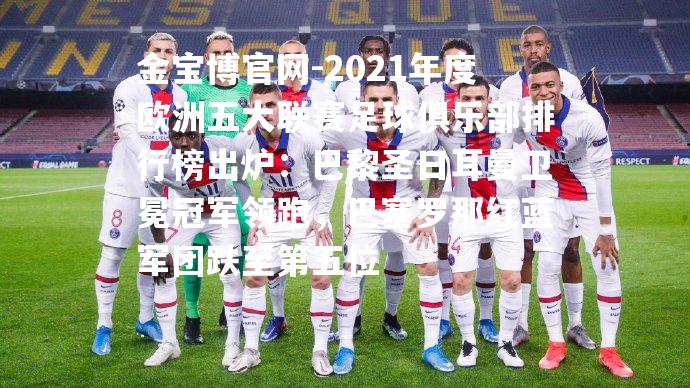 2021年度欧洲五大联赛足球俱乐部排行榜出炉：巴黎圣日耳曼卫冕冠军领跑，巴塞罗那红蓝军团跌至第五位