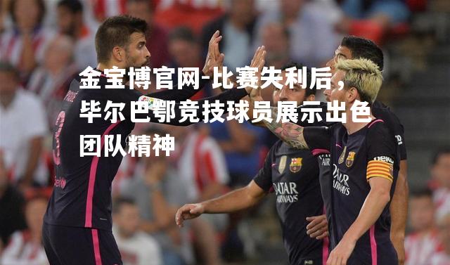 比赛失利后，毕尔巴鄂竞技球员展示出色团队精神