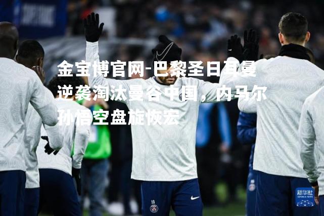 巴黎圣日耳曼逆袭淘汰曼谷中国，内马尔孙悟空盘旋恢宏