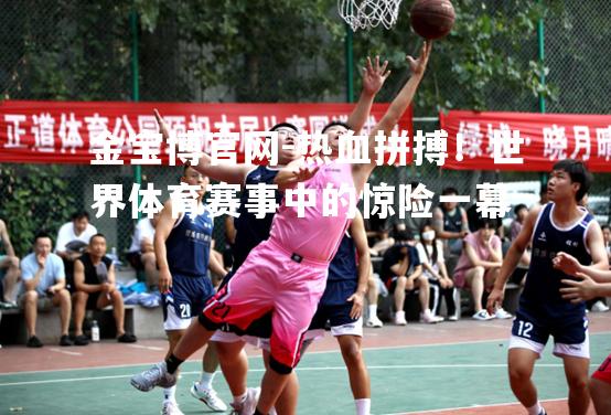 热血拼搏！世界体育赛事中的惊险一幕