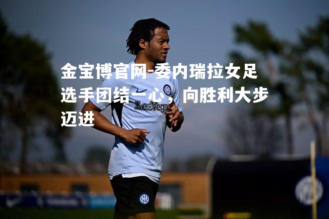 委内瑞拉女足选手团结一心，向胜利大步迈进