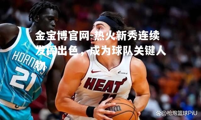 热火新秀连续发挥出色，成为球队关键人物