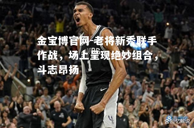老将新秀联手作战，场上呈现绝妙组合，斗志昂扬