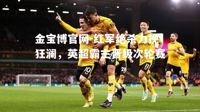 红军绝杀力挽狂澜，英超霸主晋级次轮赛
