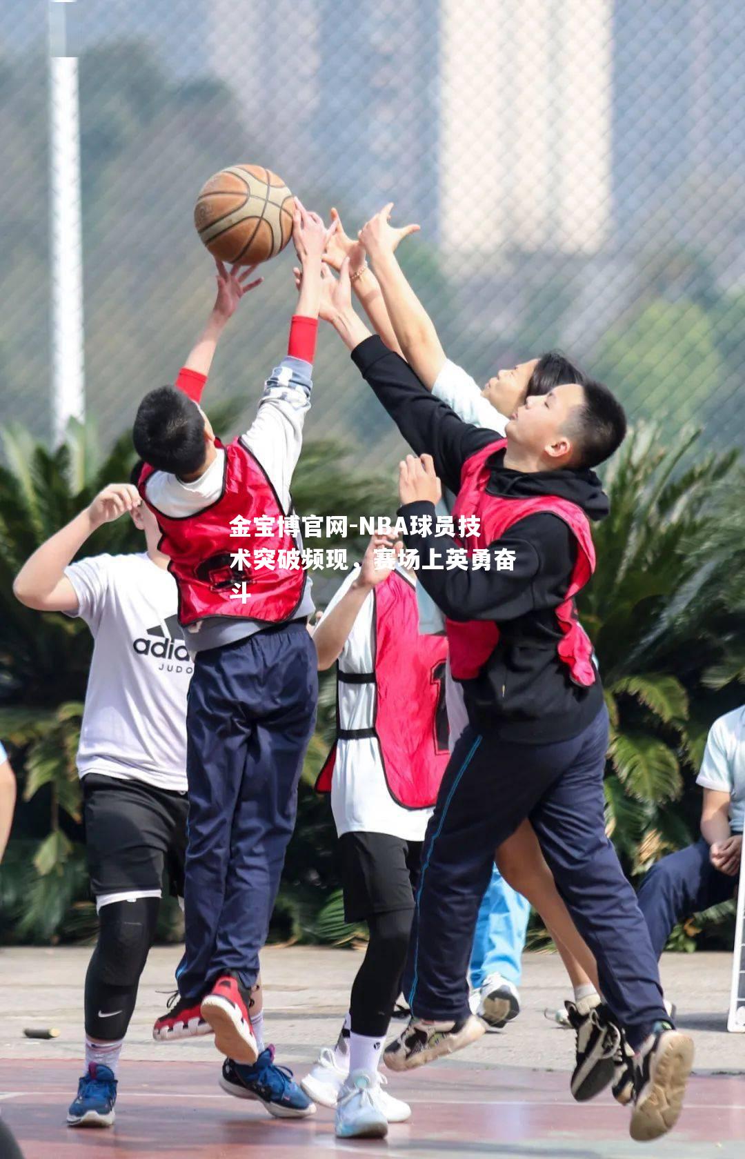 NBA球员技术突破频现，赛场上英勇奋斗