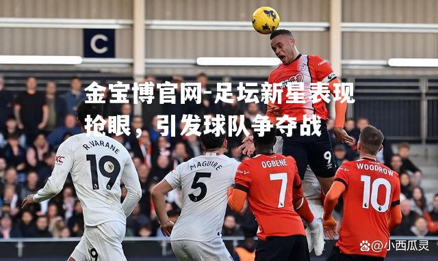 足坛新星表现抢眼，引发球队争夺战