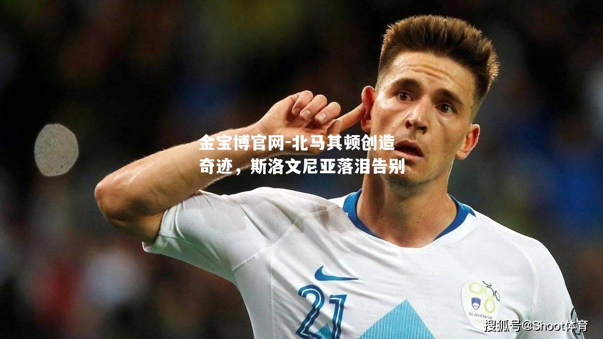 北马其顿创造奇迹，斯洛文尼亚落泪告别
