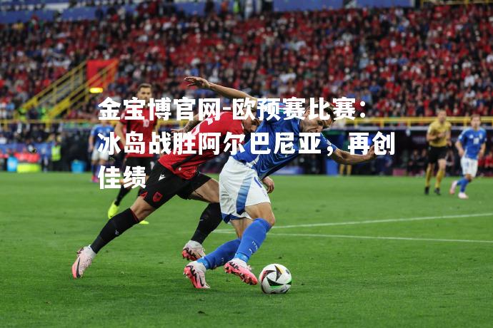 欧预赛比赛：冰岛战胜阿尔巴尼亚，再创佳绩
